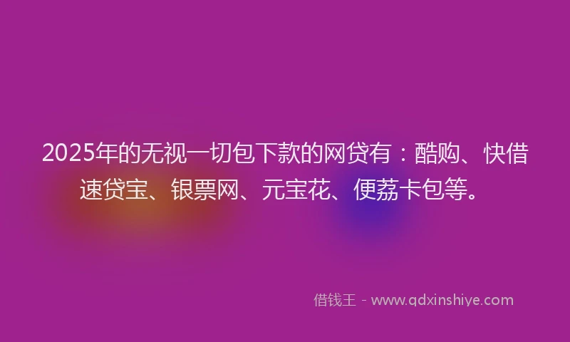 2025年的无视一切包下款的网贷有：酷购、快借速贷宝、银票网、元宝花、便荔卡包等。