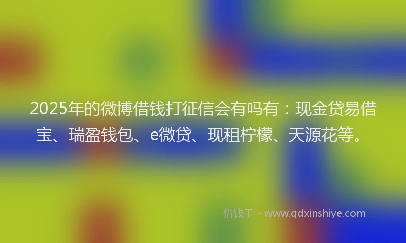 2025年的微博借钱打征信会有吗有：现金贷易借宝、瑞盈钱包、e微贷、现租柠檬、天源花等。