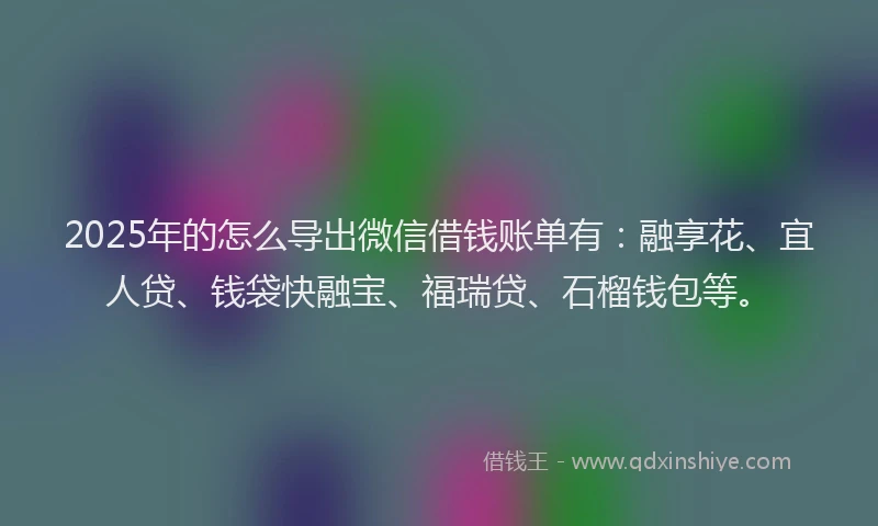 2025年的怎么导出微信借钱账单有：融享花、宜人贷、钱袋快融宝、福瑞贷、石榴钱包等。