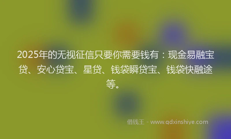 2025年的无视征信只要你需要钱有：现金易融宝贷、安心贷宝、星贷、钱袋瞬贷宝、钱袋快融途等。