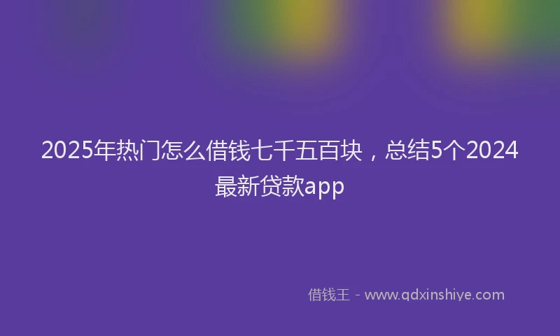 2025年热门怎么借钱七千五百块，总结5个2024最新贷款app