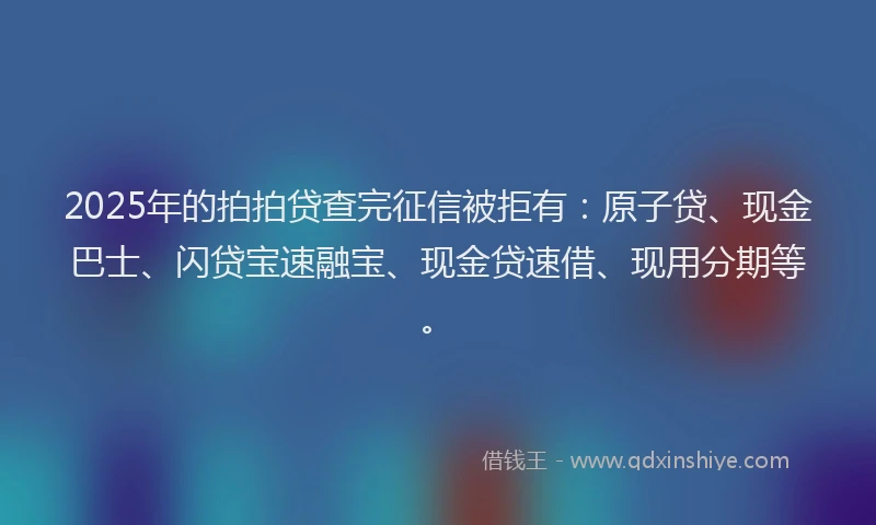 2025年的拍拍贷查完征信被拒有：原子贷、现金巴士、闪贷宝速融宝、现金贷速借、现用分期等。