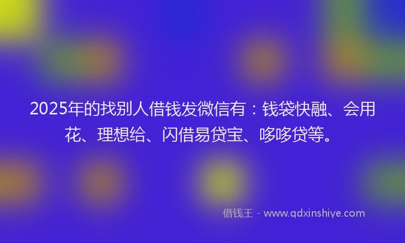 2025年的找别人借钱发微信有：钱袋快融、会用花、理想给、闪借易贷宝、哆哆贷等。