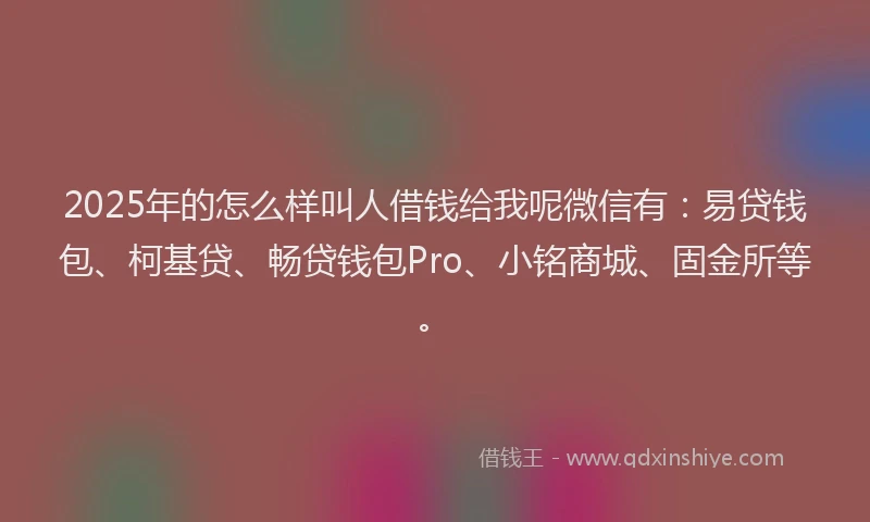 2025年的怎么样叫人借钱给我呢微信有：易贷钱包、柯基贷、畅贷钱包Pro、小铭商城、固金所等。