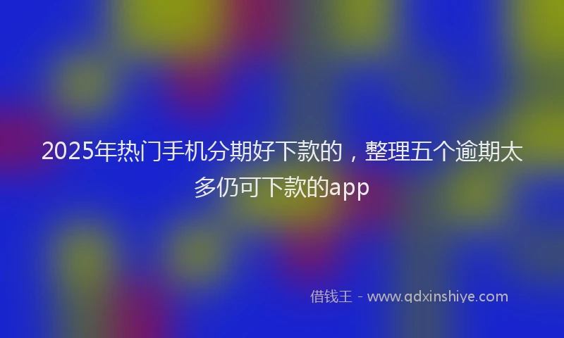2025年热门手机分期好下款的，整理五个逾期太多仍可下款的app