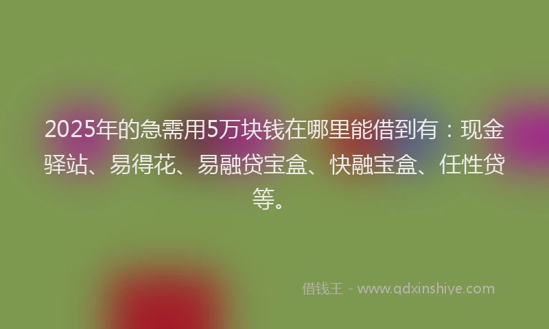2025年的急需用5万块钱在哪里能借到有：现金驿站、易得花、易融贷宝盒、快融宝盒、任性贷等。