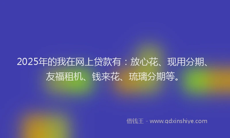 2025年的我在网上贷款有：放心花、现用分期、友福租机、钱来花、琉璃分期等。