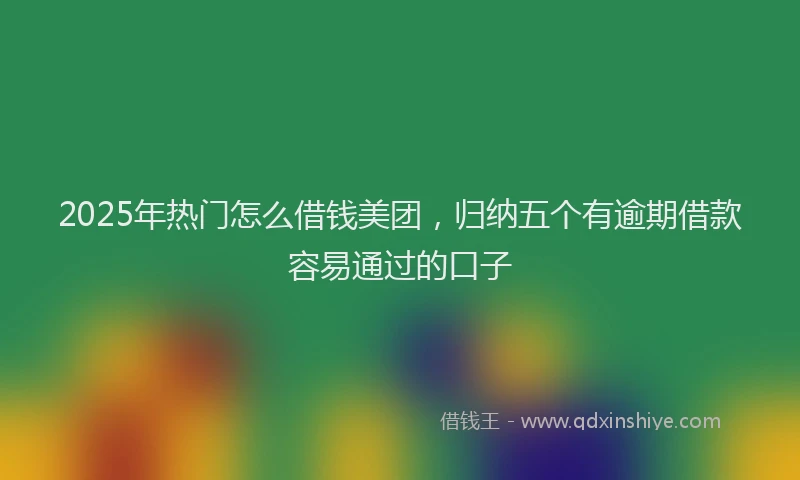 2025年热门怎么借钱美团，归纳五个有逾期借款容易通过的口子