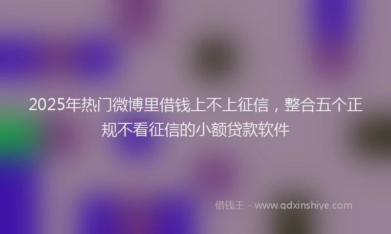 2025年热门微博里借钱上不上征信，整合五个正规不看征信的小额贷款软件