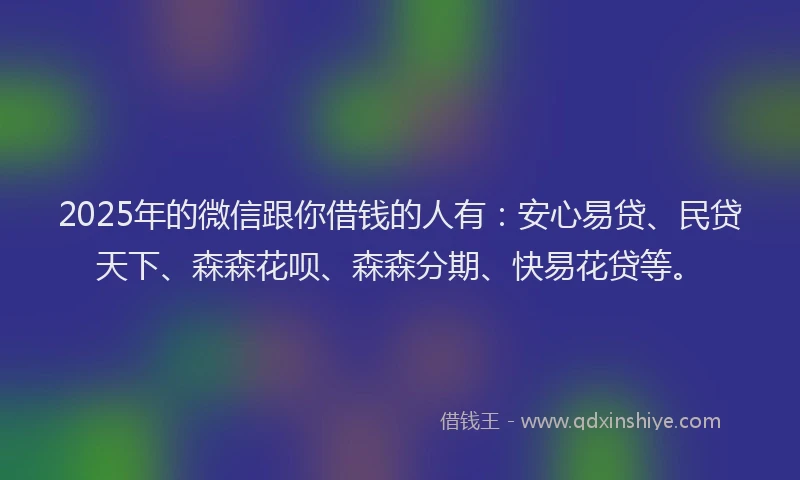 2025年的微信跟你借钱的人有：安心易贷、民贷天下、森森花呗、森森分期、快易花贷等。