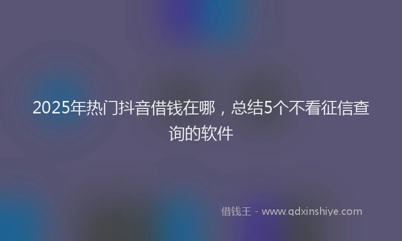 2025年热门抖音借钱在哪，总结5个不看征信查询的软件