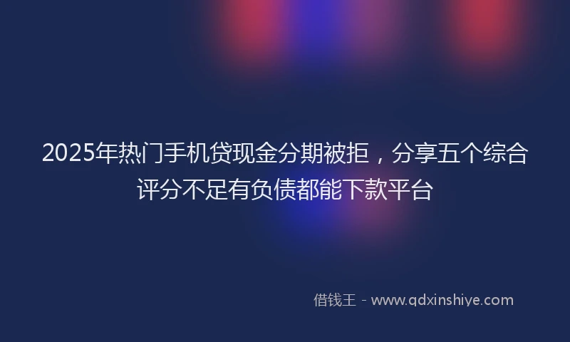 2025年热门手机贷现金分期被拒，分享五个综合评分不足有负债都能下款平台