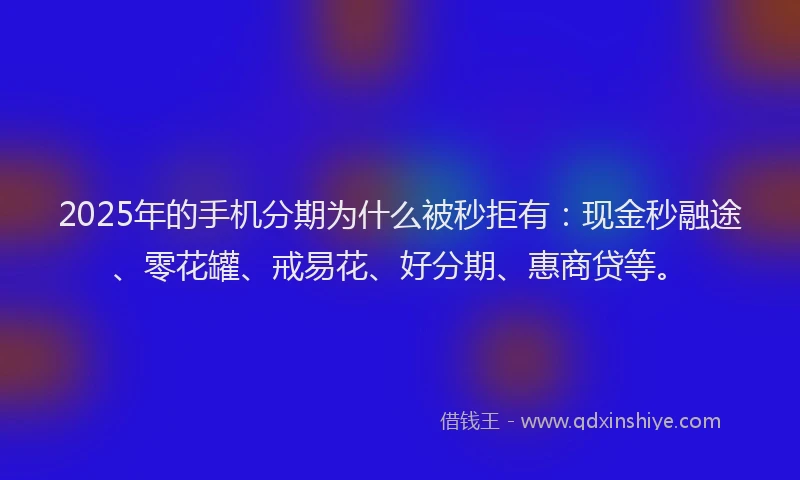 2025年的手机分期为什么被秒拒有：现金秒融途、零花罐、戒易花、好分期、惠商贷等。