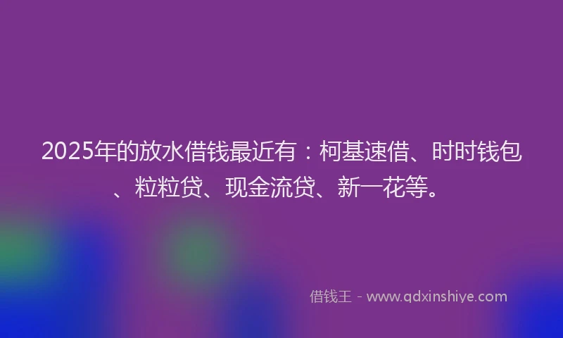 2025年的放水借钱最近有：柯基速借、时时钱包、粒粒贷、现金流贷、新一花等。