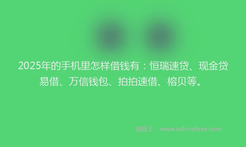 2025年的手机里怎样借钱有：恒瑞速贷、现金贷易借、万信钱包、拍拍速借、榕贝等。