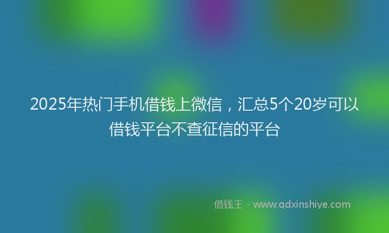 2025年热门手机借钱上微信，汇总5个20岁可以借钱平台不查征信的平台
