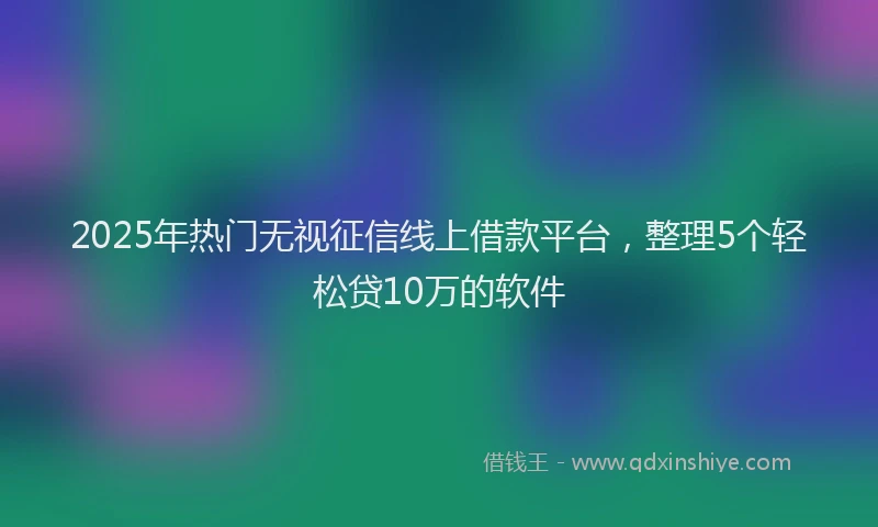 2025年热门无视征信线上借款平台，整理5个轻松贷10万的软件
