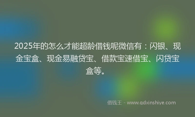 2025年的怎么才能超龄借钱呢微信有：闪银、现金宝盒、现金易融贷宝、借款宝速借宝、闪贷宝盒等。