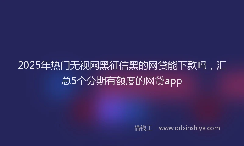 2025年热门无视网黑征信黑的网贷能下款吗，汇总5个分期有额度的网贷app