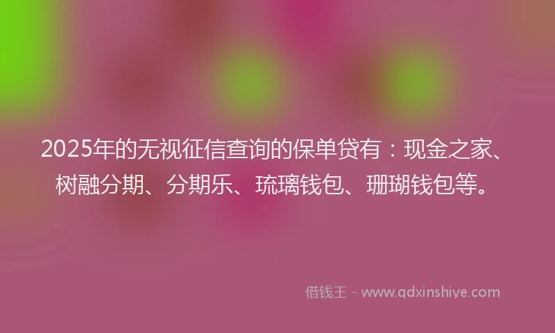 2025年的无视征信查询的保单贷有：现金之家、树融分期、分期乐、琉璃钱包、珊瑚钱包等。