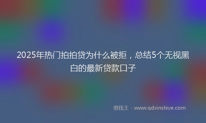 2025年热门拍拍贷为什么被拒，总结5个无视黑白的最新贷款口子