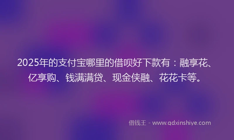 2025年的支付宝哪里的借呗好下款有：融享花、亿享购、钱满满贷、现金侠融、花花卡等。