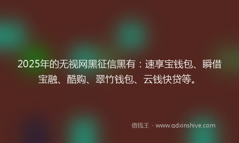 2025年的无视网黑征信黑有：速享宝钱包、瞬借宝融、酷购、翠竹钱包、云钱快贷等。