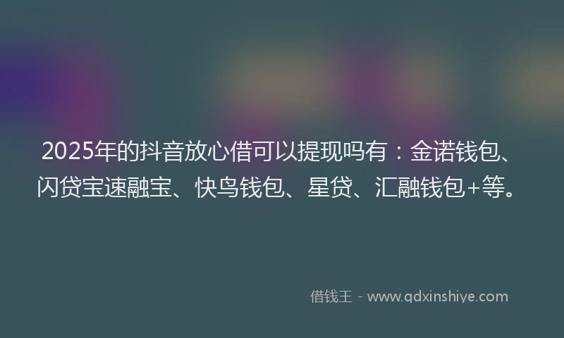 2025年的抖音放心借可以提现吗有：金诺钱包、闪贷宝速融宝、快鸟钱包、星贷、汇融钱包+等。