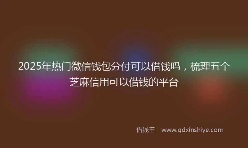 2025年热门微信钱包分付可以借钱吗，梳理五个芝麻信用可以借钱的平台