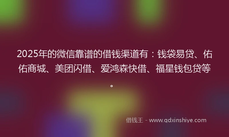 2025年的微信靠谱的借钱渠道有：钱袋易贷、佑佑商城、美团闪借、爱鸿森快借、福星钱包贷等。