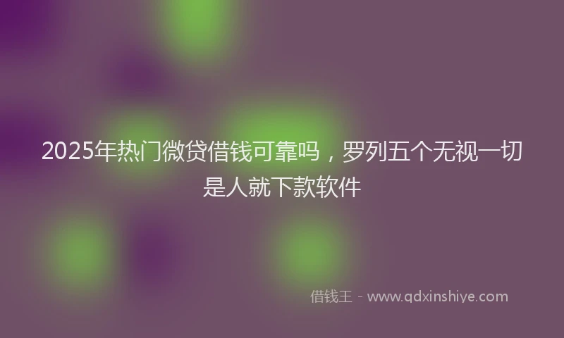 2025年热门微贷借钱可靠吗，罗列五个无视一切是人就下款软件