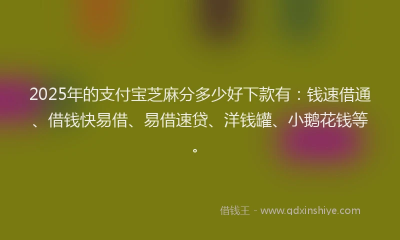2025年的支付宝芝麻分多少好下款有：钱速借通、借钱快易借、易借速贷、洋钱罐、小鹅花钱等。