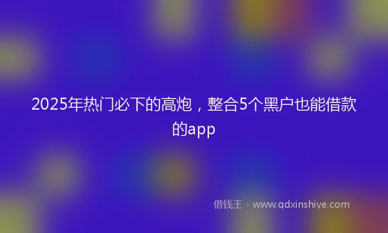 2025年热门必下的高炮，整合5个黑户也能借款的app