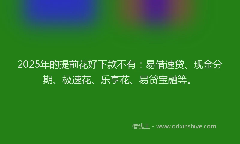 2025年的提前花好下款不有：易借速贷、现金分期、极速花、乐享花、易贷宝融等。
