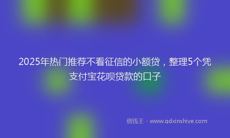 2025年热门推荐不看征信的小额贷，整理5个凭支付宝花呗贷款的口子
