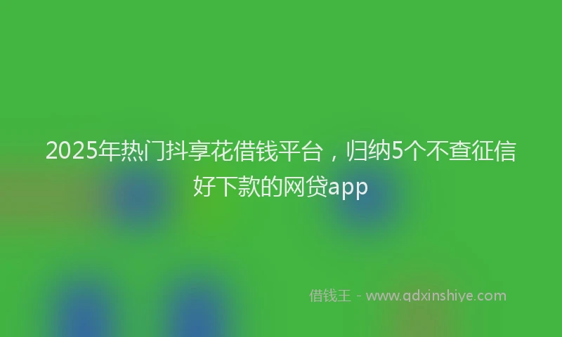 2025年热门抖享花借钱平台，归纳5个不查征信好下款的网贷app