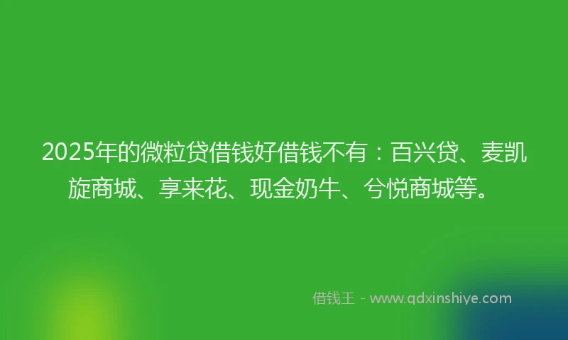 2025年的微粒贷借钱好借钱不有：百兴贷、麦凯旋商城、享来花、现金奶牛、兮悦商城等。