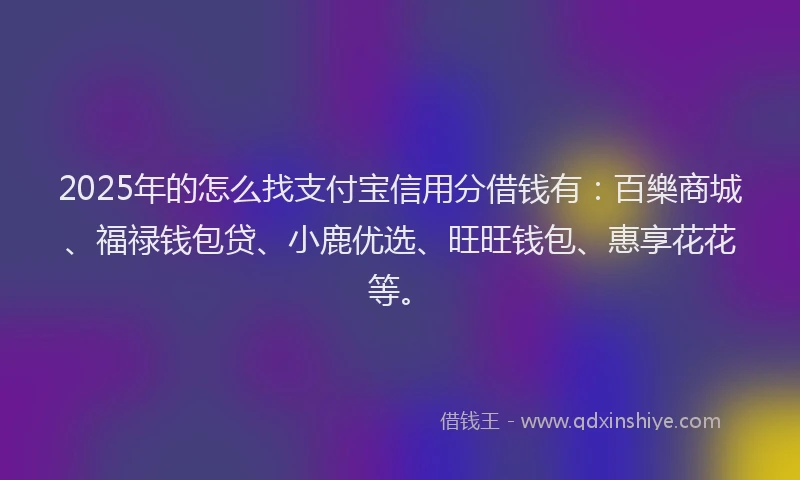 2025年的怎么找支付宝信用分借钱有：百樂商城、福禄钱包贷、小鹿优选、旺旺钱包、惠享花花等。