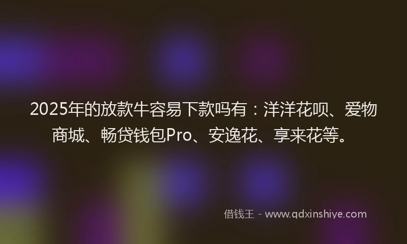 2025年的放款牛容易下款吗有：洋洋花呗、爱物商城、畅贷钱包Pro、安逸花、享来花等。