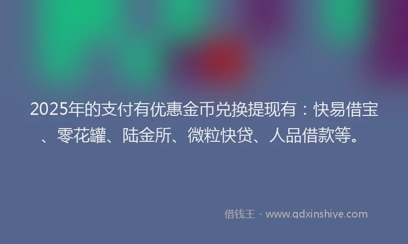 2025年的支付有优惠金币兑换提现有：快易借宝、零花罐、陆金所、微粒快贷、人品借款等。