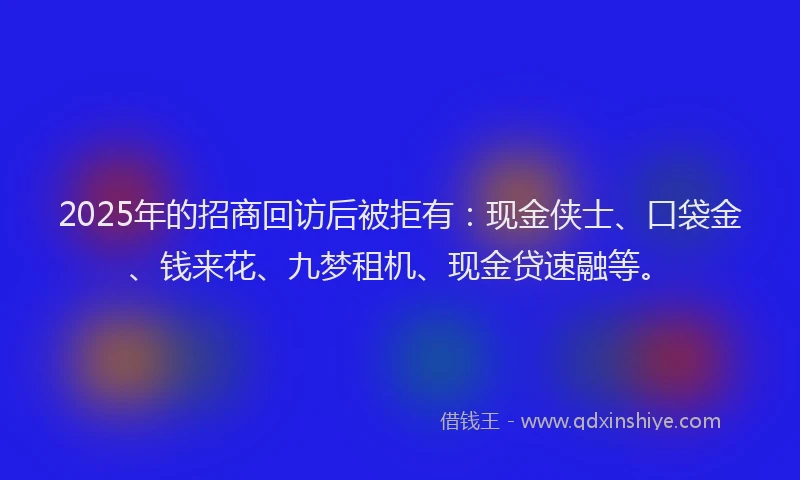 2025年的招商回访后被拒有：现金侠士、口袋金、钱来花、九梦租机、现金贷速融等。