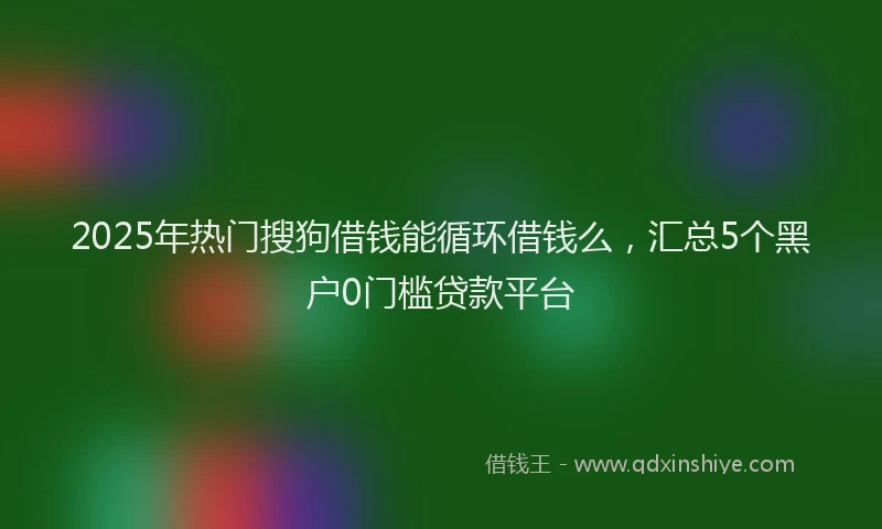 2025年热门搜狗借钱能循环借钱么，汇总5个黑户0门槛贷款平台