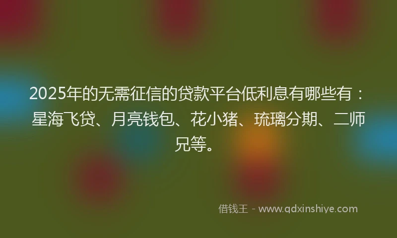 2025年的无需征信的贷款平台低利息有哪些有：星海飞贷、月亮钱包、花小猪、琉璃分期、二师兄等。