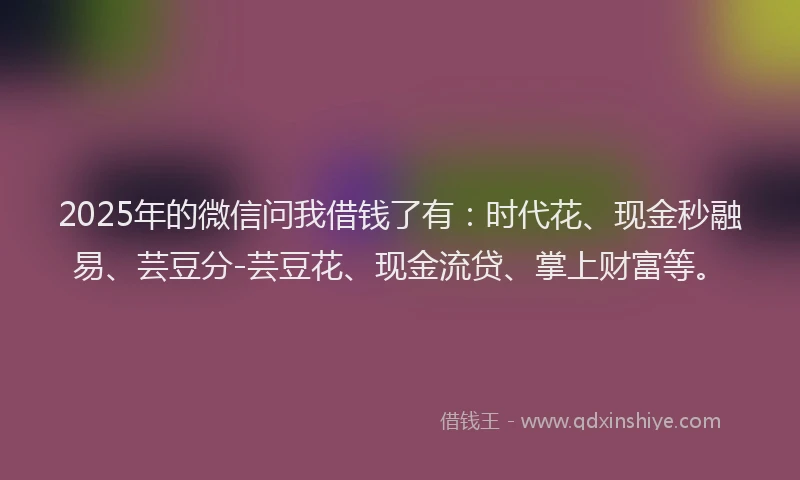 2025年的微信问我借钱了有：时代花、现金秒融易、芸豆分-芸豆花、现金流贷、掌上财富等。