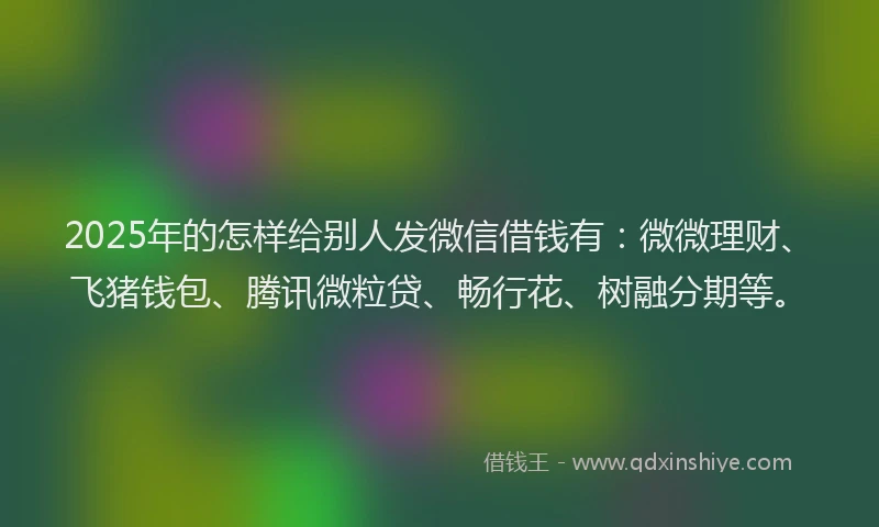 2025年的怎样给别人发微信借钱有：微微理财、飞猪钱包、腾讯微粒贷、畅行花、树融分期等。