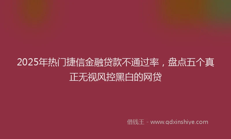 2025年热门捷信金融贷款不通过率，盘点五个真正无视风控黑白的网贷