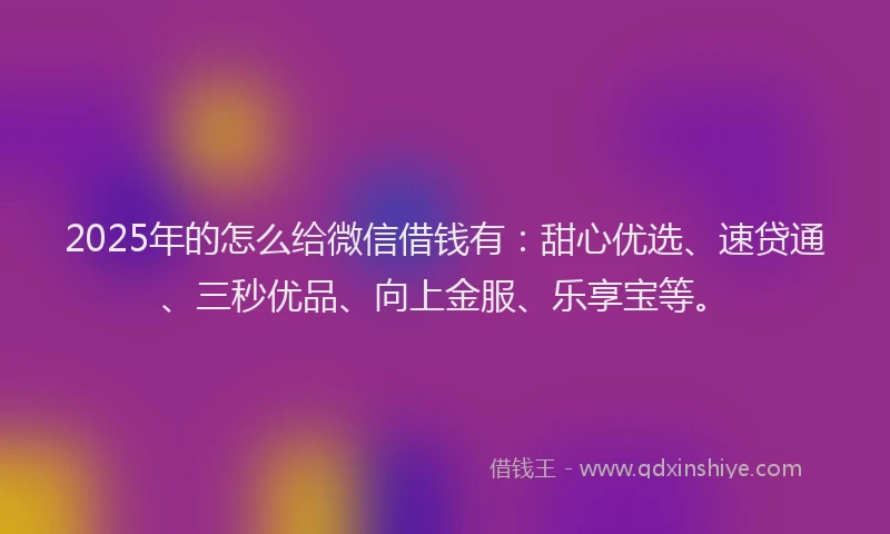 2025年的怎么给微信借钱有：甜心优选、速贷通、三秒优品、向上金服、乐享宝等。