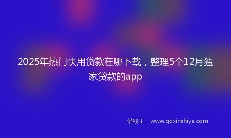 2025年热门快用贷款在哪下载，整理5个12月独家贷款的app
