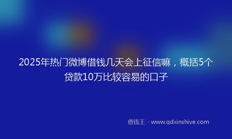 2025年热门微博借钱几天会上征信嘛，概括5个贷款10万比较容易的口子
