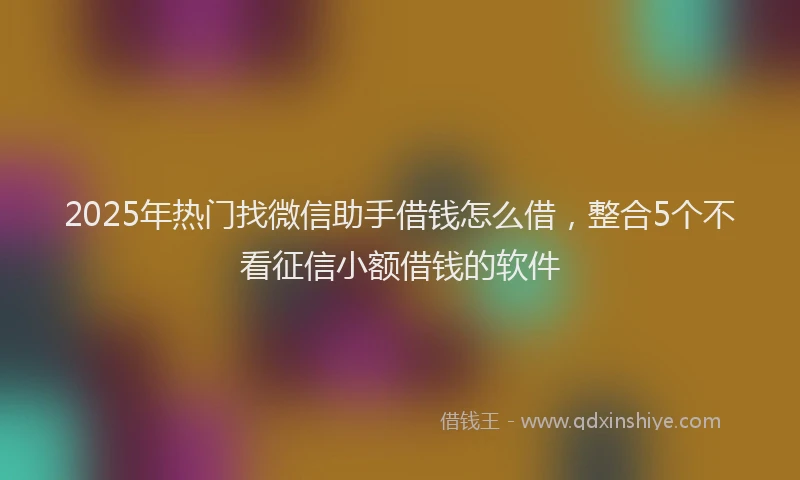 2025年热门找微信助手借钱怎么借，整合5个不看征信小额借钱的软件